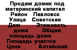 Продам домик под материнский капитал › Район ­ Павловск › Улица ­ Советская › Дом ­ 70 › Этажность дома ­ 1 › Общая площадь дома ­ 20 › Площадь участка ­ 6 › Цена ­ 500 - Алтайский край Недвижимость » Дома, коттеджи, дачи аренда   . Алтайский край